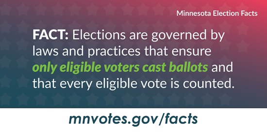 Minnesota Election Facts. Fact: Elections are governed by laws and practices that ensure only eligible voters cast ballots and that every eligible vote is counted. mnvotes.gov/facts